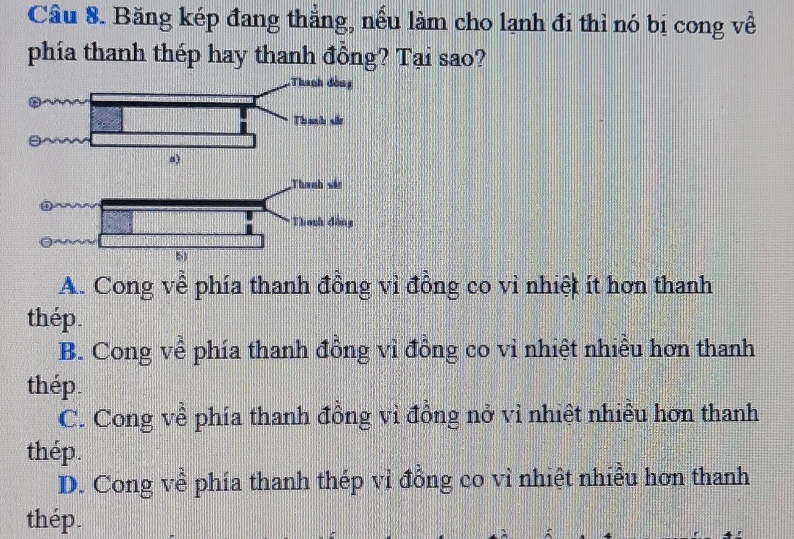 Cầu 8. Băng kép đang thẳng, nếu làm cho lạnh đi thì nó bị cong về
phía thanh thép hay thanh đồng? Tại sao?
A. Cong về phía thanh đồng vì đồng co vì nhiệt ít hơn thanh
thép.
B. Cong về phía thanh đồng vì đồng co vì nhiệt nhiều hơn thanh
thép.
C. Cong về phía thanh đồng vì đồng nở vì nhiệt nhiều hơn thanh
thép.
D. Cong về phía thanh thép vi đồng co vì nhiệt nhiều hơn thanh
thép.