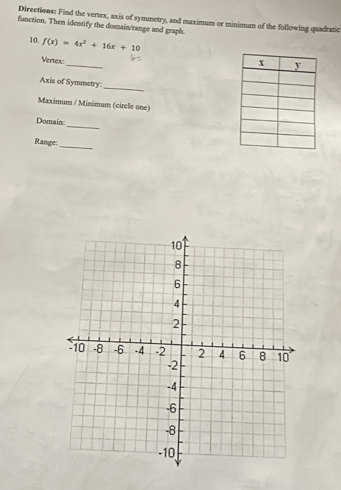 Directions: Find the vertex, axis of symmetry, and maximum or minimum of the following quadratic 
function. Then identify the domain/range and graph. 
10. f(x)=4x^2+16x+10
_ 
Vertex: 
_ 
Axis of Symmetry: 
Maximum / Minimum (circle one) 
_ 
Domain: 
Range: 
_