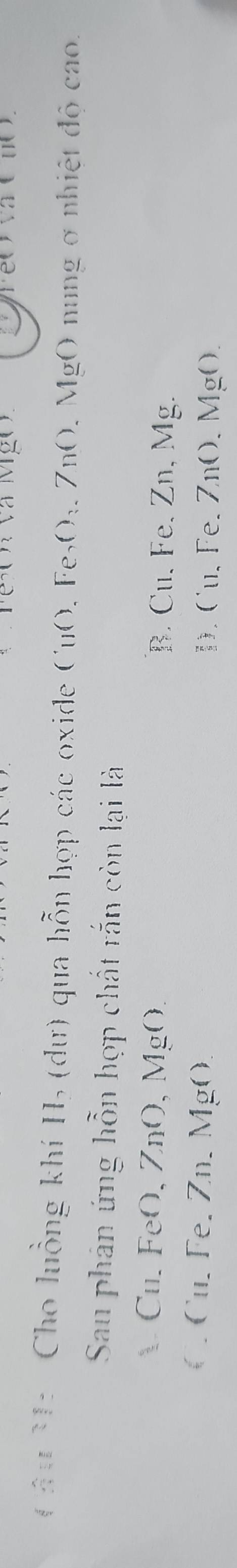 à M ỹ 
Cầu M: Cho luồng khí H₃ (dư) qua hỗn hợp các oxide CuO, Fe₅O₃, ZnO, MgO nung ở nhiệt độ cao.
Sau phân ứng hỗn hợp chất rắn còn lại là
Cu. FeO, ZnO,MgO B. Cu, Fe, Zn, Mg.
C u. Fe. Zn. MgO D. Cu、 Fe 、 ZnO 、 MgO.