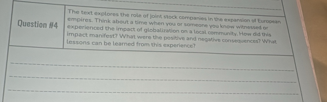 The text explores the role of joint stock companies in the expansion of European 
empires. Think about a time when you or someone you know witnessed or 
Question #4 experienced the impact of globalization on a local community. How did this 
impact manifest? What were the positive and negative consequences? What 
lessons can be learned from this experience? 
_ 
_ 
_