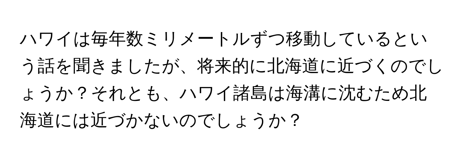 ハワイは毎年数ミリメートルずつ移動しているという話を聞きましたが、将来的に北海道に近づくのでしょうか？それとも、ハワイ諸島は海溝に沈むため北海道には近づかないのでしょうか？