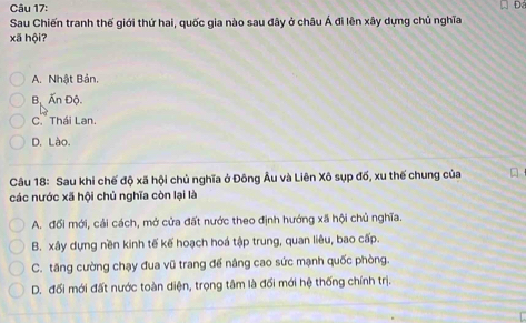 Sau Chiến tranh thế giới thứ hai, quốc gia nào sau đây ở châu Á đi lên xây dựng chủ nghĩa
xã hội?
A. Nhật Bản.
Bộ Ấn Độ
C.Thái Lan.
D. Lào.
Câu 18: Sau khi chế độ xã hội chủ nghĩa ở Đông Âu và Liên Xô sụp đố, xu thế chung của 
các nước xã hội chủ nghĩa còn lại là
A. đối mới, cải cách, mở cửa đất nước theo định hướng xã hội chủ nghĩa.
B. xây dựng nền kinh tế kế hoạch hoá tập trung, quan liêu, bao cấp.
C. tăng cường chạy đua vũ trang đế nâng cao sức mạnh quốc phòng.
D. đối mới đất nước toàn diện, trọng tâm là đối mới hệ thống chính trị.