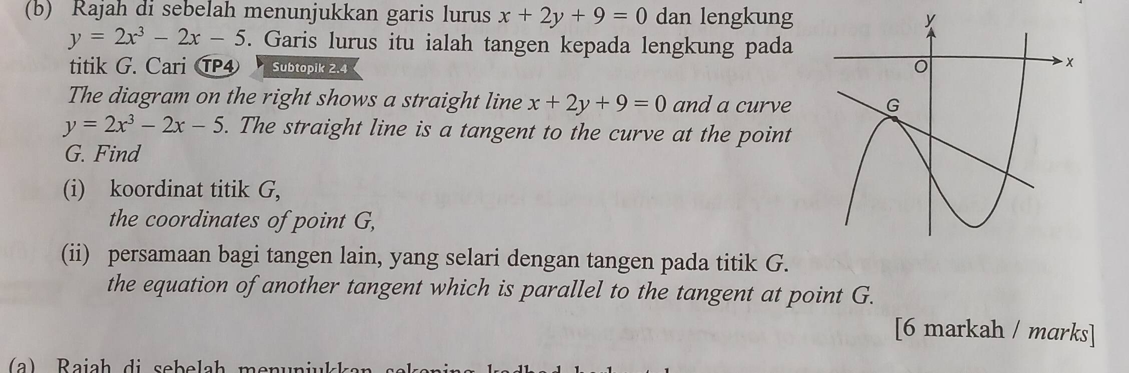 Rajah di sebelah menunjukkan garis lurus x+2y+9=0 dan lengkung
y=2x^3-2x-5. Garis lurus itu ialah tangen kepada lengkung pada 
titik G. Cari TP④ Subtopik 2.4
The diagram on the right shows a straight line x+2y+9=0 and a curve
y=2x^3-2x-5. The straight line is a tangent to the curve at the point
G. Find 
(i) koordinat titik G, 
the coordinates of point G, 
(ii) persamaan bagi tangen lain, yang selari dengan tangen pada titik G. 
the equation of another tangent which is parallel to the tangent at point G. 
[6 markah / marks]