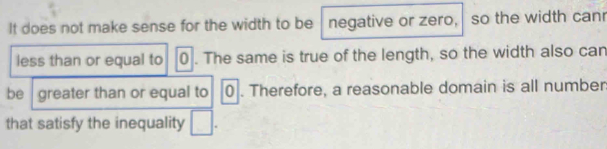 It does not make sense for the width to be negative or zero, so the width canr 
less than or equal to 0. The same is true of the length, so the width also can 
be greater than or equal to 0. Therefore, a reasonable domain is all number 
that satisfy the inequality □.