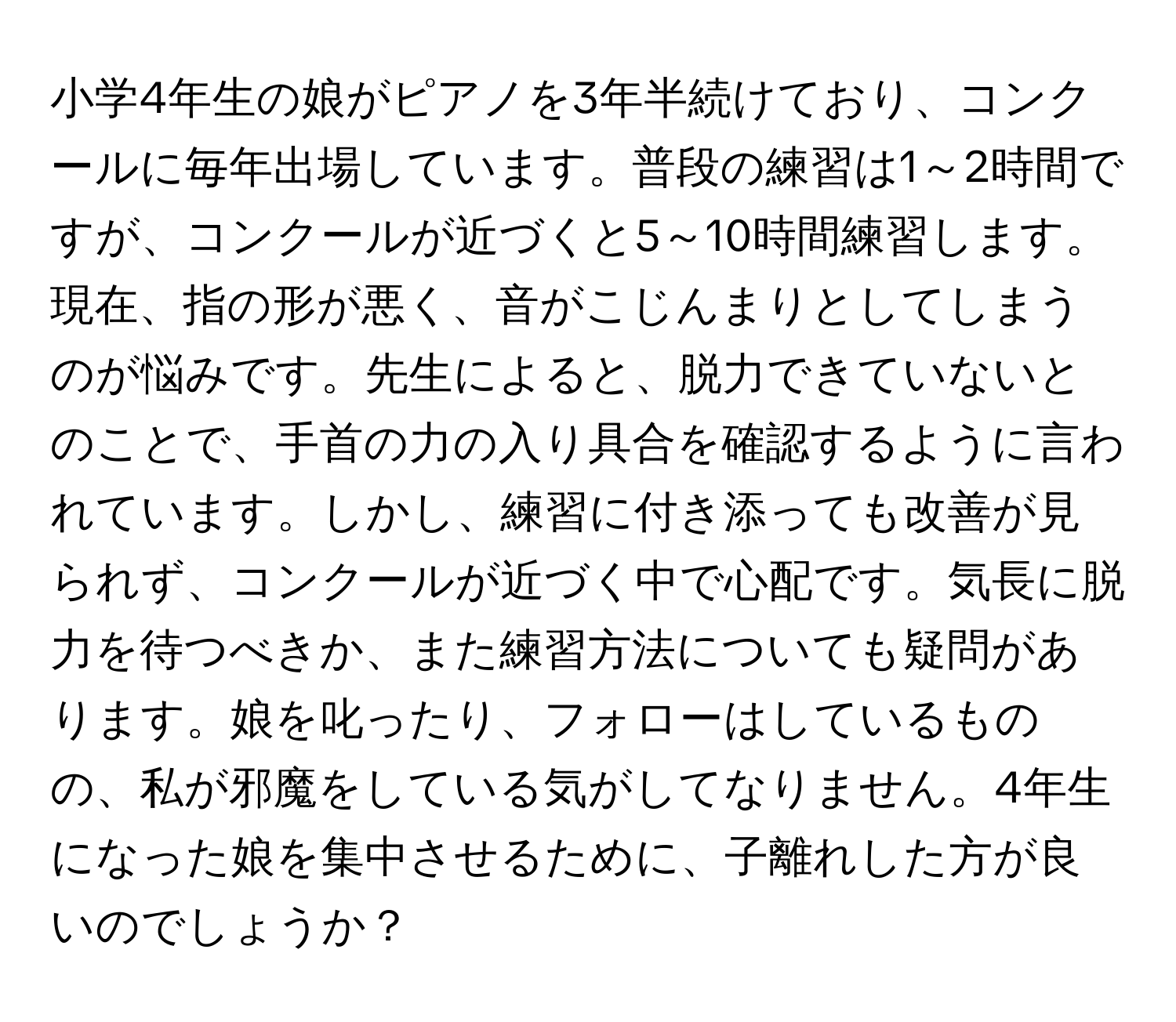 小学4年生の娘がピアノを3年半続けており、コンクールに毎年出場しています。普段の練習は1～2時間ですが、コンクールが近づくと5～10時間練習します。現在、指の形が悪く、音がこじんまりとしてしまうのが悩みです。先生によると、脱力できていないとのことで、手首の力の入り具合を確認するように言われています。しかし、練習に付き添っても改善が見られず、コンクールが近づく中で心配です。気長に脱力を待つべきか、また練習方法についても疑問があります。娘を叱ったり、フォローはしているものの、私が邪魔をしている気がしてなりません。4年生になった娘を集中させるために、子離れした方が良いのでしょうか？