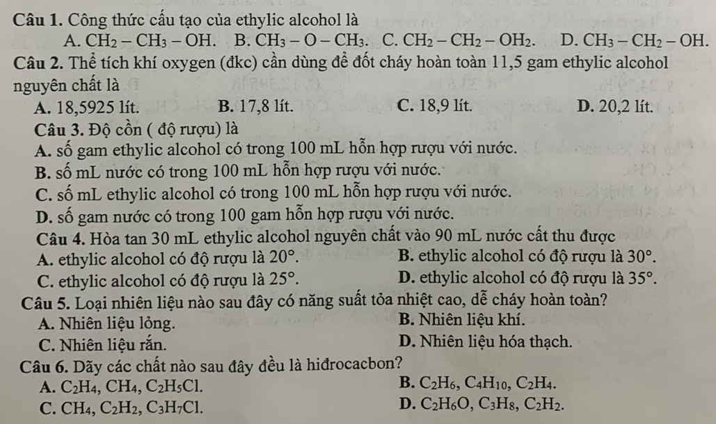 Công thức cấu tạo của ethylic alcohol là
A. CH_2-CH_3-OH. B. CH_3-O-CH_3 C. CH_2-CH_2-OH_2. D. CH_3-CH_2-OH.
Câu 2. Thể tích khí oxygen (đkc) cần dùng để đốt cháy hoàn toàn 11,5 gam ethylic alcohol
nguyên chất là
A. 18,5925 lít. B. 17,8 lít. C. 18,9 lít. D. 20,2 lít.
Câu 3. Độ cồn ( độ rượu) là
A. số gam ethylic alcohol có trong 100 mL hỗn hợp rượu với nước.
B. số mL nước có trong 100 mL hỗn hợp rượu với nước.
C. số mL ethylic alcohol có trong 100 mL hỗn hợp rượu với nước.
D. số gam nước có trong 100 gam hỗn hợp rượu với nước.
Câu 4. Hòa tan 30 mL ethylic alcohol nguyên chất vào 90 mL nước cất thu được
A. ethylic alcohol có độ rượu là 20°. B. ethylic alcohol có độ rượu là 30°.
C. ethylic alcohol có độ rượu là 25°. D. ethylic alcohol có độ rượu là 35°.
Câu 5. Loại nhiên liệu nào sau đây có năng suất tỏa nhiệt cao, dễ cháy hoàn toàn?
A. Nhiên liệu lỏng. B. Nhiên liệu khí.
C. Nhiên liệu rắn. D. Nhiên liệu hóa thạch.
Câu 6. Dãy các chất nào sau đây đều là hiđrocacbon?
B.
A. C_2H_4,CH_4,C_2H_5Cl. C_2H_6,C_4H_10,C_2H_4.
C. CH_4,C_2H_2,C_3H_7Cl.
D. C_2H_6O,C_3H_8,C_2H_2.