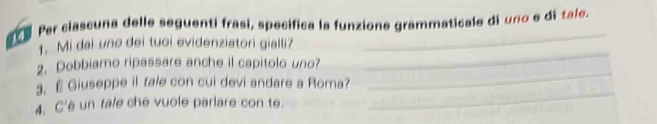 Par clascuna delle seguenti frasi, specifica la funzione grammaticale di uno e dí tale. 
_ 
1. Mi dai une dei tuoi evidenziatori gialli? 
2. Dobbiamo ripassare anche il capitolo uno? 
3. É Giuseppe il tale con cui devi andare a Roma? 
_ 
4. C'è un tale che vuole parlare con te. 
_