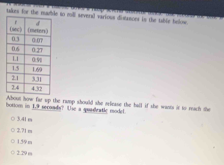 maroie dow a namp several amerent amey, the recon te me a 
takes for the marble to roll several various distances in the table below.
About how far up the ramp should she release the ball if she wants it to reach the
bottom in 1.9 seconds? Use a quadratic model.
3.41 m
2.71 m
1.59 m
2.29 m