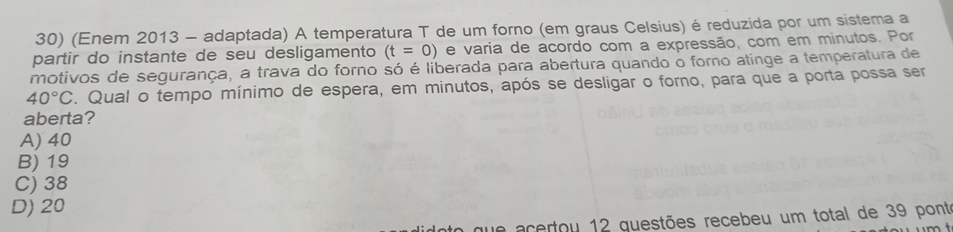 (Enem 2013 - adaptada) A temperatura T de um forno (em graus Celsius) é reduzida por um sistema a
partir do instante de seu desligamento (t=0) e varia de acordo com a expressão, com em minutos. Por
motivos de segurança, a trava do forno só é liberada para abertura quando o forno atinge a temperatura de
40°C. Qual o tempo mínimo de espera, em minutos, após se desligar o forno, para que a porta possa ser
aberta?
A) 40
B) 19
C) 38
D) 20
ua acertou 12 guestões recebeu um total de 39 pont