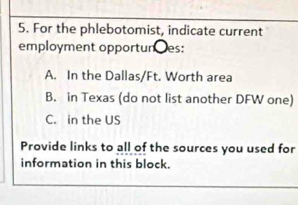 For the phlebotomist, indicate current
employment opportunes:
A. In the Dallas/Ft. Worth area
B. in Texas (do not list another DFW one)
C. in the US
Provide links to all of the sources you used for
information in this block.