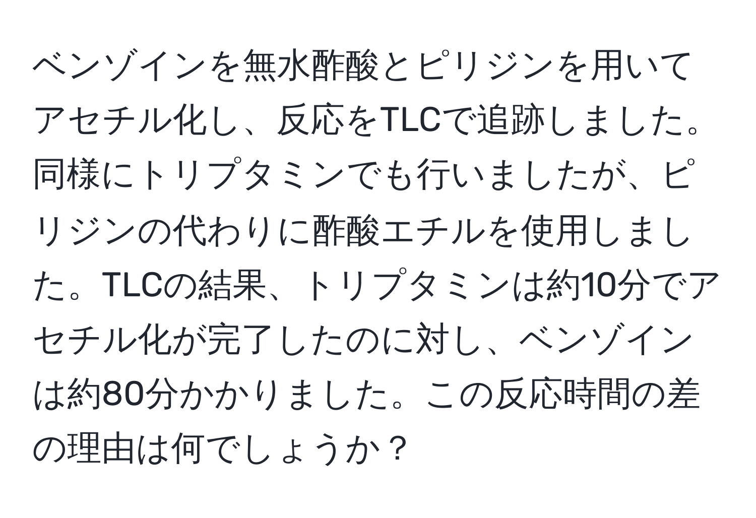 ベンゾインを無水酢酸とピリジンを用いてアセチル化し、反応をTLCで追跡しました。同様にトリプタミンでも行いましたが、ピリジンの代わりに酢酸エチルを使用しました。TLCの結果、トリプタミンは約10分でアセチル化が完了したのに対し、ベンゾインは約80分かかりました。この反応時間の差の理由は何でしょうか？