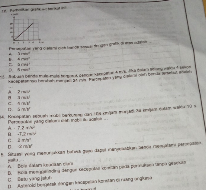 Perhatikan grafik v-t berikut ini!
Percepatan yang dialami oleh benda sesuai dengan grafik di atas adalah ...
A. 3m/s^2
B. 4m/s^2
C. 5m/s^2
D. 6m/s^2
13. Sebuah benda mula-mula bergerak dengan kecepatan 4 m/s. Jika dalam selang waktu 4 sekon
kecepatannya berubah menjadi 24 m/s. Percepatan yang dialami oleh benda tersebut adalah
A. 2m/s^2
B. 3m/s^2
C. 4m/s^2
D. 5m/s^2
14. Kecepatan sebuah mobil berkurang dari 108 km/jam menjadi 36 km/jam dalam waktu 10 s.
Percepatan yang dialami oleh mobil itu adalah ...
A. - 7,2m/s^2
B. -7,2m/s^2
C. 2m/s^2
D. -2m/s^2
5. Situasi yang menunjukkan bahwa gaya dapat menyebabkan benda mengalami percepatan,
yaitu .. .
A. Bola dalam keadaan diam
B. Bola menggelinding dengan kecepatan konstan pada permukaan tanpa gesekan
C. Batu yang jatuh
D. Asteroid bergerak dengan kecepatan konstan di ruang angkasa
lust !