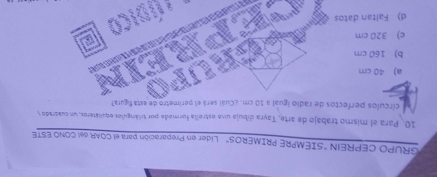 GRUPO CEPREIN “SIEMPRE PRIMEROS” Líder en Preparación para el COAR del CONO ESTE
10. Para el mismo trabajo de arte, Tayra dibuja una estrella formada por triángulos equiiáteros, un cuadrado y
círculos perfectos de radio igual a 10 cm. ¿Cuál será el perímetro de esta figura?
a) 40 cm
b) 160 cm
c) 320 cm
d) Faltan datos