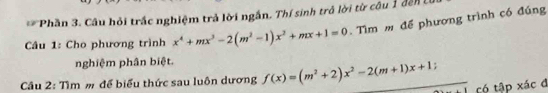 Phần 3. Câu hỏi trấc nghiệm trả lời ngắn. Thí sinh trả lời từ câu 1 đến 
Câu 1: Cho phương trình x^4+mx^3-2(m^2-1)x^2+mx+1=0. Tìm để phương trình có đúng 
nghiệm phân biệt. 
Câu 2: Tìm m để biểu thức sau luôn dương f(x)=(m^2+2)x^2-2(m+1)x+1 : 
có tập xác đ