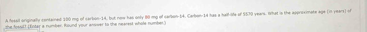 A fossil originally contained 100 mg of carbon- 14, but now has only 80 mg of carbon- 14. Carbon- 14 has a half-life of 5570 years. What is the approximate age (in years) of 
,the fossil? (Enter a number. Round your answer to the nearest whole number.)