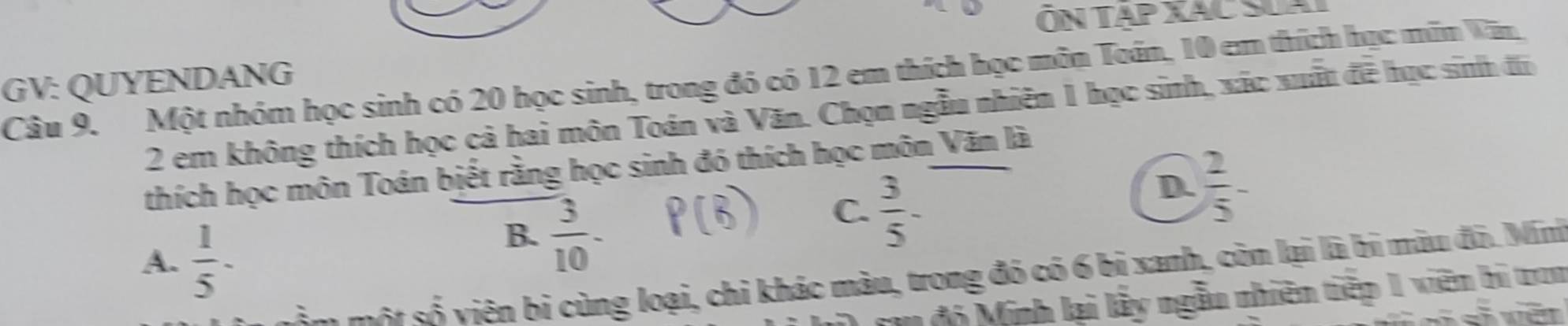 ÔN TẠP XAC SuA
Câu 9. Một nhóm học sinh có 20 học sinh, trong đó có 12 em thích học môn Toán, 10 em thích học mãm Wăn
GV: QUYENDANG
2 em không thích học cả hai môn Toán và Văn. Chọn ngẫu nhiên 1 học sinh, xác xuất đề học sinh đi
thích học môn Toán biết rằng học sinh đó thích học môn Văn là
D.  2/5 -
A.  1/5 -
B.  3/10 
C.  3/5 -
m một số viên bị cùng loại, chỉ khác màu, trong đó có 6 bị xanh, còn lại là bí màu đô. Mini
cu độ Minh lại lấy ngẫu nhiên tiếp 1 viên bí tron