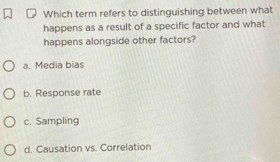 Which term refers to distinguishing between what
happens as a result of a specific factor and what
happens alongside other factors?
a. Media bias
b. Response rate
c. Sampling
d. Causation vs. Correlation