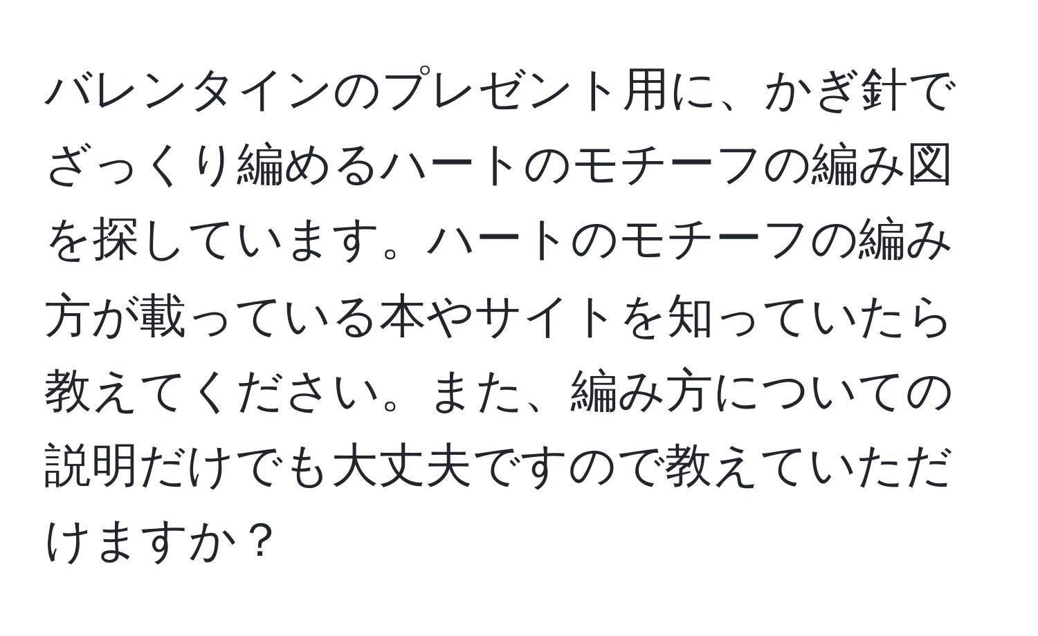 バレンタインのプレゼント用に、かぎ針でざっくり編めるハートのモチーフの編み図を探しています。ハートのモチーフの編み方が載っている本やサイトを知っていたら教えてください。また、編み方についての説明だけでも大丈夫ですので教えていただけますか？