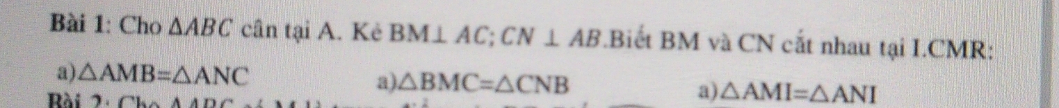 Cho △ ABC cân tại A. Kẻ BM⊥ AC; CN⊥ AB.Biết BM và CN cắt nhau tại I.CMR: 
a) △ AMB=△ ANC △ BMC=△ CNB
a) 
Rài 2.Ch△ AD
a) △ AMI=△ ANI