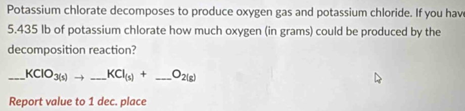 Potassium chlorate decomposes to produce oxygen gas and potassium chloride. If you hav
5.435 Ib of potassium chlorate how much oxygen (in grams) could be produced by the 
decomposition reaction? 
_ KClO_3(s)to _  _ KCl_(s)+_ O_2(g) _ 
Report value to 1 dec. place