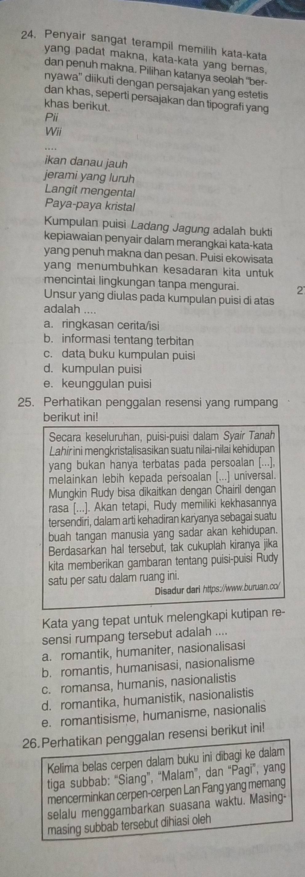 Penyair sangat terampil memilih kata-kata
yang padat makna, kata-kata yang bernas.
dan penuh makna. Pilihan katanya seolah “ber-
nyawa” diikuti dengan persajakan yang estetis
dan khas, seperti persajakan dan tipografi yang
khas berikut.
Pii
Wii
ikan danau jauh
jerami yang luruh
Langit mengental
Paya-paya kristal
Kumpulan puisi Ladang Jagung adalah bukti
kepiawaian penyair dalam merangkai kata-kata
yang penuh makna dan pesan. Puisi ekowisata
yang menumbuhkan kesadaran kita untuk
mencintai lingkungan tanpa mengurai. 2
Unsur yang diulas pada kumpulan puisi di atas
adalah ....
a. ringkasan cerita/isi
b. informasi tentang terbitan
c. data buku kumpulan puisi
d. kumpulan puisi
e. keunggulan puisi
25. Perhatikan penggalan resensi yang rumpang
berikut ini!
Secara keseluruhan, puisi-puisi dalam Syair Tanah
Lahir ini mengkristalisasikan suatu nilai-nilai kehidupan
yang bukan hanya terbatas pada persoalan [...],
melainkan lebih kepada persoalan [...] universal.
Mungkin Rudy bisa dikaitkan dengan Chairil dengan
rasa [...]. Akan tetapi, Rudy memiliki kekhasannya
tersendiri, dalam arti kehadiran karyanya sebagai suatu
buah tangan manusia yang sadar akan kehidupan.
Berdasarkan hal tersebut, tak cukuplah kiranya jika
kita memberikan gambaran tentang puisi-puisi Rudy
satu per satu dalam ruang ini.
Disadur dari https://www.buruan.co/
Kata yang tepat untuk melengkapi kutipan re-
sensi rumpang tersebut adalah ....
a. romantik, humaniter, nasionalisasi
b. romantis, humanisasi, nasionalisme
c. romansa, humanis, nasionalistis
d. romantika, humanistik, nasionalistis
e. romantisisme, humanisme, nasionalis
26.Perhatikan penggalan resensi berikut ini!
Kelima belas cerpen dalam buku ini dibagi ke dalam
tiga subbab: “Siang”, “Malam”, dan “Pagi”, yang
mencerminkan cerpen-cerpen Lan Fang yang memang
selalu menggambarkan suasana waktu. Masing-
masing subbab tersebut dihiasi oleh