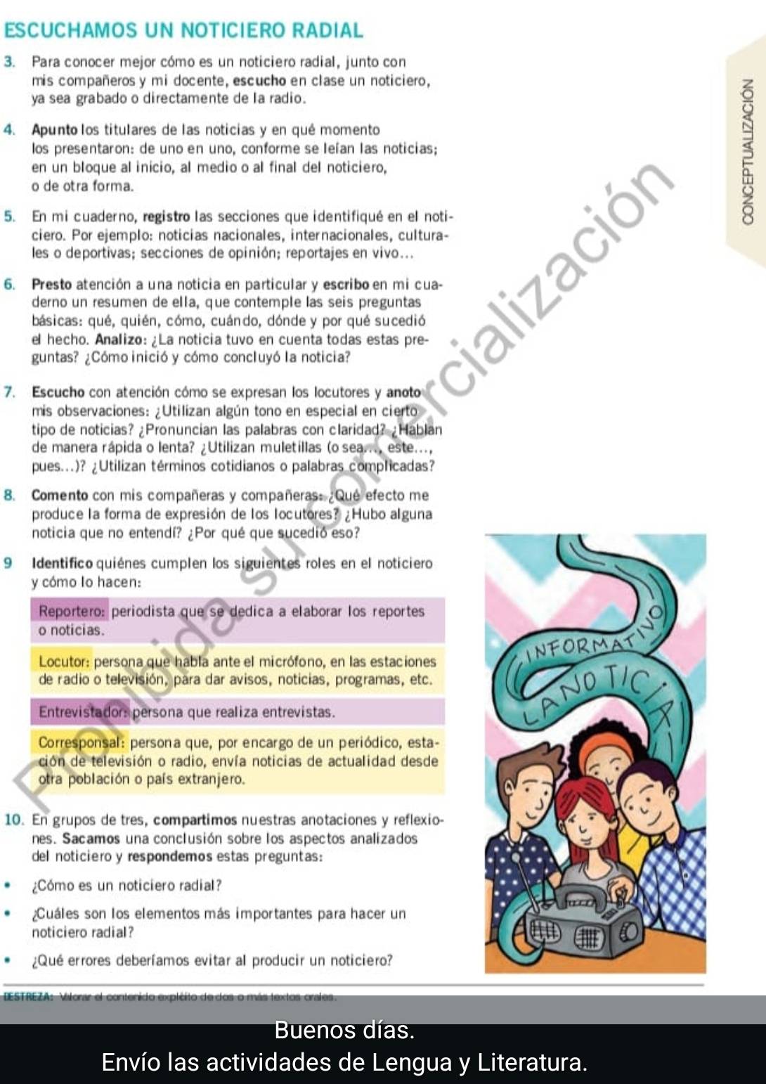 ESCUCHAMOS UN NOTICIERO RADIAL
3. Para conocer mejor cómo es un noticiero radial, junto con
mis compañeros y mi docente, escucho en clase un noticiero,
ya sea grabado o directamente de la radio.
4. Apunto los titulares de las noticias y en qué momento
los presentaron: de uno en uno, conforme se Ieían las noticias;
en un bloque al inicio, al medio o al final del noticiero,
o de otra forma.
5. En mi cuaderno, registro las secciones que identifiqué en el noti-
3
ciero. Por ejemplo: noticias nacionales, internacionales, cultura-
les o deportivas; secciones de opinión; reportajes en vivo...
6. Presto atención a una noticia en particular y escribo en mi cua-
derno un resumen de ella, que contemple las seis preguntas
básicas: qué, quién, cómo, cuándo, dónde y por qué sucedió
el hecho. Analizo: ¿La noticia tuvo en cuenta todas estas pre-
guntas? ¿Cómo inició y cómo concluyó la noticia?
a
7. Escucho con atención cómo se expresan los locutores y anoto
mis observaciones: ¿Utilizan algún tono en especial en cierto
tipo de noticias? ¿Pronuncian las palabras con claridad? ¿Hablan
de manera rápida o lenta? ¿Utilizan muletillas (o sea..., este...,
pues...)? ¿Utilizan términos cotidianos o palabras complicadas?
8. Comento con mis compañeras y compañeras: ¿Que efecto me
produce la forma de expresión de los locutores? ¿Hubo alguna
noticia que no entendí? ¿Por qué que sucedió eso?
9 Identifico quiénes cumplen los siguientes roles en el noticiero
y cómo lo hacen:
Reportero: periodista que se dedica a elaborar los reportes
o noticias.
Locutor: persona que habla ante el micrófono, en las estaciones
de radio o televisión, para dar avisos, noticias, programas, etc.
Entrevistadors persona que realiza entrevistas.
Corresponsal: persona que, por encargo de un periódico, esta-
ción de televisión o radio, envía noticias de actualidad desde
otra población o país extranjero.
10. En grupos de tres, compartimos nuestras anotaciones y reflexio-
nes. Sacamos una conclusión sobre los aspectos analizados
del noticiero y respondemos estas preguntas:
¿Cómo es un noticiero radial?
¿Cuáles son los elementos más importantes para hacer un
noticiero radial?
¿Qué errores deberfamos evitar al producir un noticiero?
DESTREZA: Vilorar el contenido explcito de dos o más textos orales
Buenos días.
Envío las actividades de Lengua y Literatura.