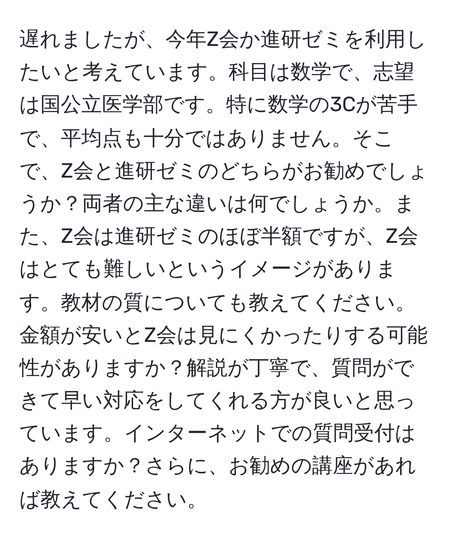 遅れましたが、今年Z会か進研ゼミを利用したいと考えています。科目は数学で、志望は国公立医学部です。特に数学の3Cが苦手で、平均点も十分ではありません。そこで、Z会と進研ゼミのどちらがお勧めでしょうか？両者の主な違いは何でしょうか。また、Z会は進研ゼミのほぼ半額ですが、Z会はとても難しいというイメージがあります。教材の質についても教えてください。金額が安いとZ会は見にくかったりする可能性がありますか？解説が丁寧で、質問ができて早い対応をしてくれる方が良いと思っています。インターネットでの質問受付はありますか？さらに、お勧めの講座があれば教えてください。