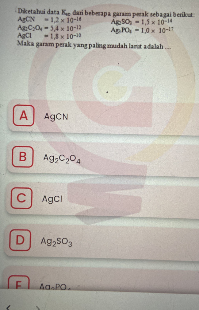 Diketahui data K_sp dari beberapa garam perak sebagai berikut:
AgCN=1,2* 10^(-16) Ag_2SO_3=1,5* 10^(-14)
Ag_2C_2O_4=5,4* 10^(-12) Ag_3PO_4=1,0* 10^(-1)
AgCl=1,8* 10^(-10)
Maka garam perak yang paling mudah larut adalah ....
A AgCN
B Ag_2C_2O_4
C AgCl
D Ag_2SO_3
F Aα∩PO₄