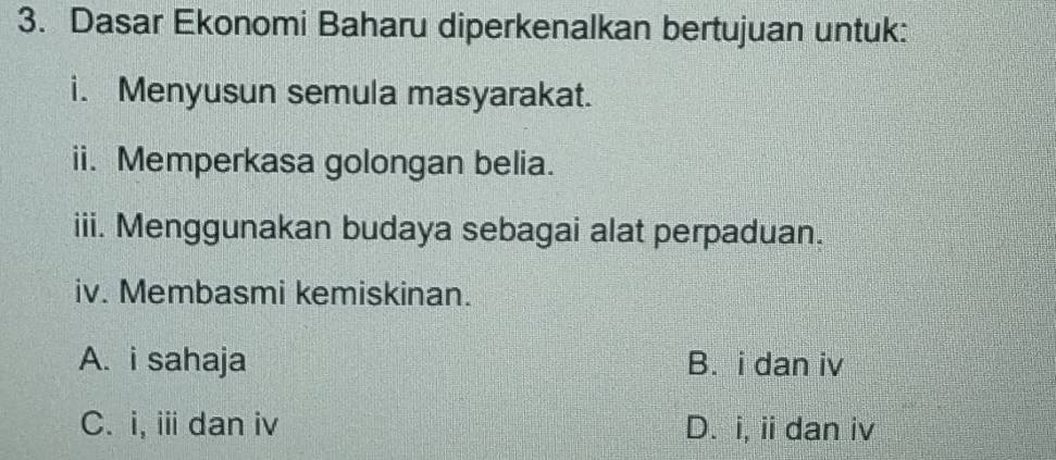 Dasar Ekonomi Baharu diperkenalkan bertujuan untuk:
i. Menyusun semula masyarakat.
ii. Memperkasa golongan belia.
iii. Menggunakan budaya sebagai alat perpaduan.
iv. Membasmi kemiskinan.
A. i sahaja B. i dan iv
C. i, ⅲ dan iv D. i, ii dan iv