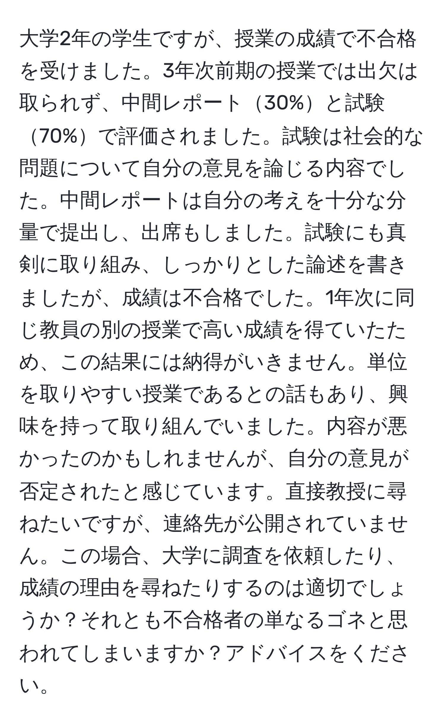 大学2年の学生ですが、授業の成績で不合格を受けました。3年次前期の授業では出欠は取られず、中間レポート30%と試験70%で評価されました。試験は社会的な問題について自分の意見を論じる内容でした。中間レポートは自分の考えを十分な分量で提出し、出席もしました。試験にも真剣に取り組み、しっかりとした論述を書きましたが、成績は不合格でした。1年次に同じ教員の別の授業で高い成績を得ていたため、この結果には納得がいきません。単位を取りやすい授業であるとの話もあり、興味を持って取り組んでいました。内容が悪かったのかもしれませんが、自分の意見が否定されたと感じています。直接教授に尋ねたいですが、連絡先が公開されていません。この場合、大学に調査を依頼したり、成績の理由を尋ねたりするのは適切でしょうか？それとも不合格者の単なるゴネと思われてしまいますか？アドバイスをください。