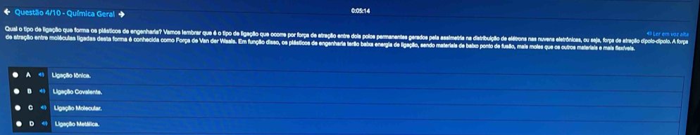 Questão 4/10 - Química Geral
0:05:14
«º Ler em voz alta
Qual o tipo de ligação que forma os plásticos de engenharia? Vamos lembrar que é o tipo de ligação que ocorre por força de atração entre dois polos permanentes gerados pela assim crónicas, ou seja, força de atraçãio dípolo-dípolo. A força
de atração entre moléculas ligadas desta forma é conhecida como Força de Van der Waals. Em função disso, os plásticos de engenharia terão babxa energia de ligação, sendo ma e baixo ponto de fusão, mais moles qu als e mais flexívels.
Ligação lônica.
B Ligação Covalente.
C Ligação Molecular,
D ⑩ Ligação Metálica.