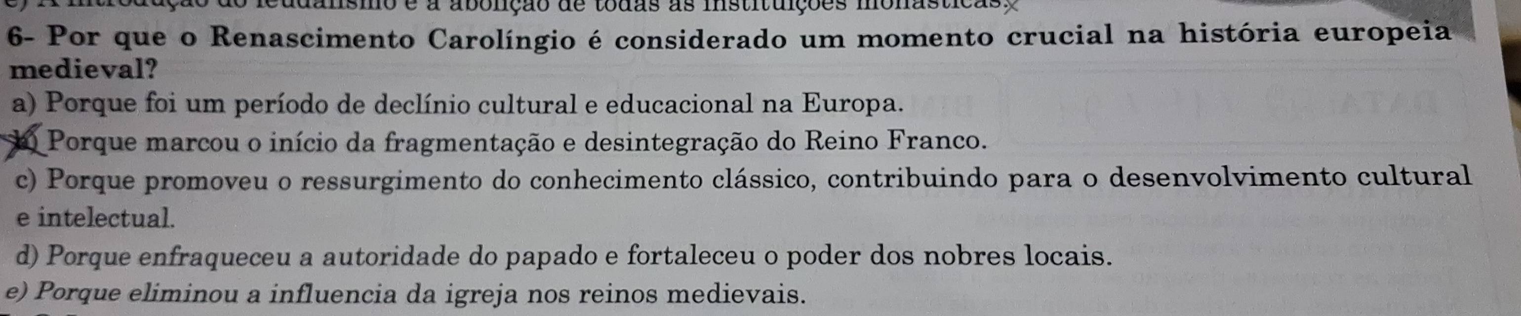 ismo é a abolição de todas as instituições monasticas
6- Por que o Renascimento Carolíngio é considerado um momento crucial na história europeia
medieval?
a) Porque foi um período de declínio cultural e educacional na Europa.
Porque marcou o início da fragmentação e desintegração do Reino Franco.
c) Porque promoveu o ressurgimento do conhecimento clássico, contribuindo para o desenvolvimento cultural
e intelectual.
d) Porque enfraqueceu a autoridade do papado e fortaleceu o poder dos nobres locais.
e) Porque eliminou a influencia da igreja nos reinos medievais.