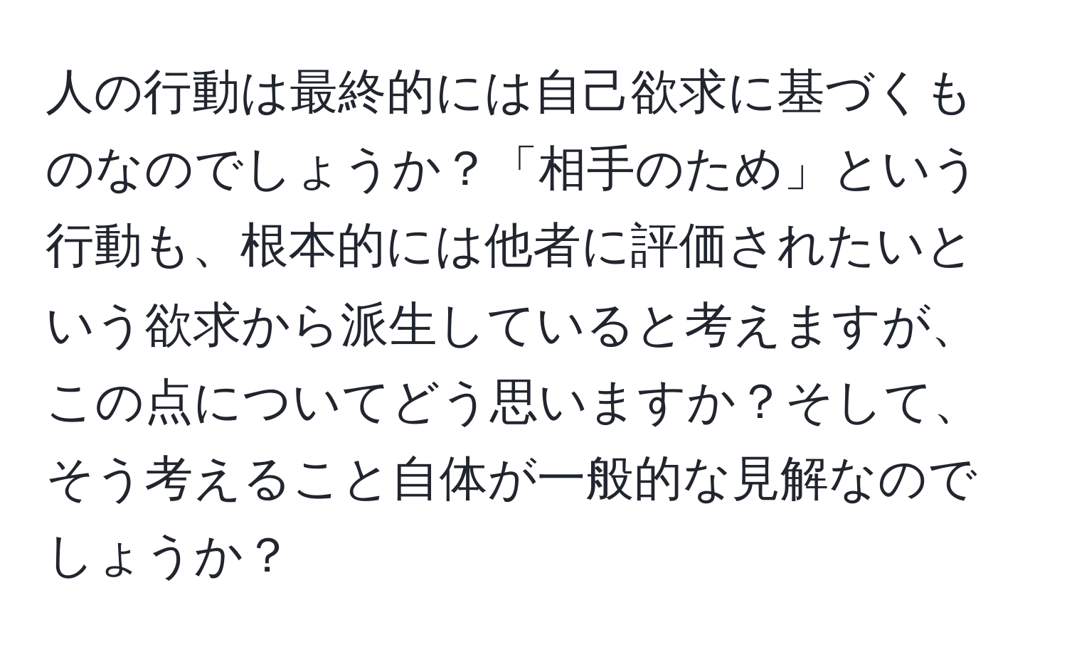 人の行動は最終的には自己欲求に基づくものなのでしょうか？「相手のため」という行動も、根本的には他者に評価されたいという欲求から派生していると考えますが、この点についてどう思いますか？そして、そう考えること自体が一般的な見解なのでしょうか？