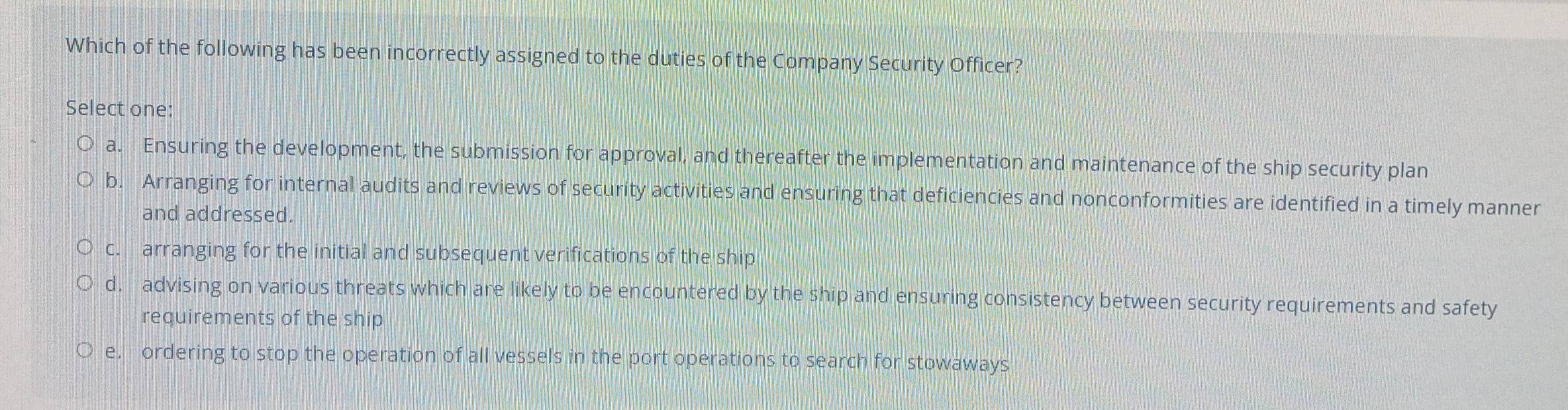 Which of the following has been incorrectly assigned to the duties of the Company Security Officer?
Select one:
a. Ensuring the development, the submission for approval, and thereafter the implementation and maintenance of the ship security plan
b. Arranging for internal audits and reviews of security activities and ensuring that deficiencies and nonconformities are identified in a timely manner
and addressed.
c. arranging for the initial and subsequent verifications of the ship
d. advising on various threats which are likely to be encountered by the ship and ensuring consistency between security requirements and safety
requirements of the ship
e. ordering to stop the operation of all vessels in the port operations to search for stowaways