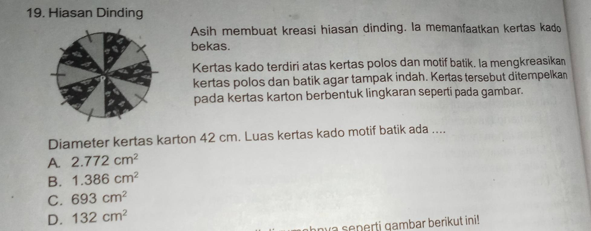 Hiasan Dinding
Asih membuat kreasi hiasan dinding. la memanfaatkan kertas kado
bekas.
Kertas kado terdiri atas kertas polos dan motif batik. Ia mengkreasikan
kertas polos dan batik agar tampak indah. Kertas tersebut ditempelkan
pada kertas karton berbentuk lingkaran seperti pada gambar.
Diameter kertas karton 42 cm. Luas kertas kado motif batik ada ....
A. 2.772cm^2
B. 1.386cm^2
C. 693cm^2
D. 132cm^2
nva seperti gambar berikut ini!