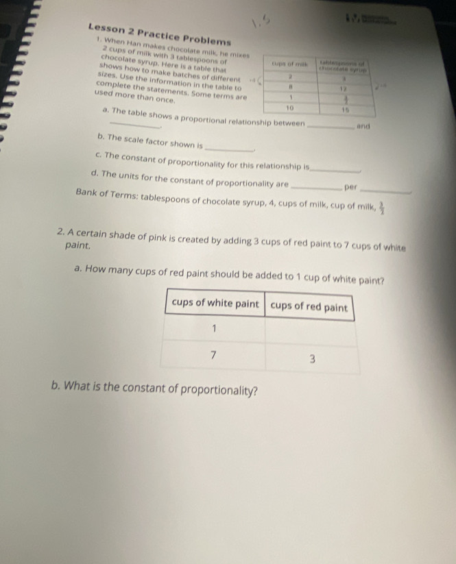 Lesson 2 Practice Problems 
1. When Han makes chocolate milk, he mixes
2 cups of milk with 3 tablespoons of 
chocolate syrup. Here is a table that 
shows how to make batches of different 
sizes. Use the information in the table to 
complete the statements. Some terms are 
used more than once. 
a. The table shows a proportional relationship between _and 
. 
b. The scale factor shown is_ . 
c. The constant of proportionality for this relationship is_ . 
d. The units for the constant of proportionality are _per 
_ 
Bank of Terms: tablespoons of chocolate syrup, 4, cups of milk, cup of milk,  3/2 
2. A certain shade of pink is created by adding 3 cups of red paint to 7 cups of white 
paint. 
a. How many cups of red paint should be added to 1 cup of white paint? 
b. What is the constant of proportionality?