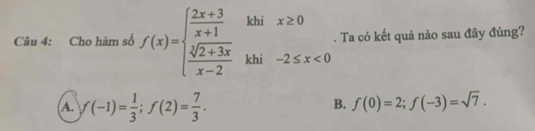 Cho hàm số f(x)=beginarrayl  (2x+3)/x+1 isix≥ 0  (sqrt(2+3x))/x-2 khi-2≤ x<0endarray.. Ta có kết quả nào sau đây đúng?
A. f(-1)= 1/3 ; f(2)= 7/3 . f(0)=2; f(-3)=sqrt(7). 
B.