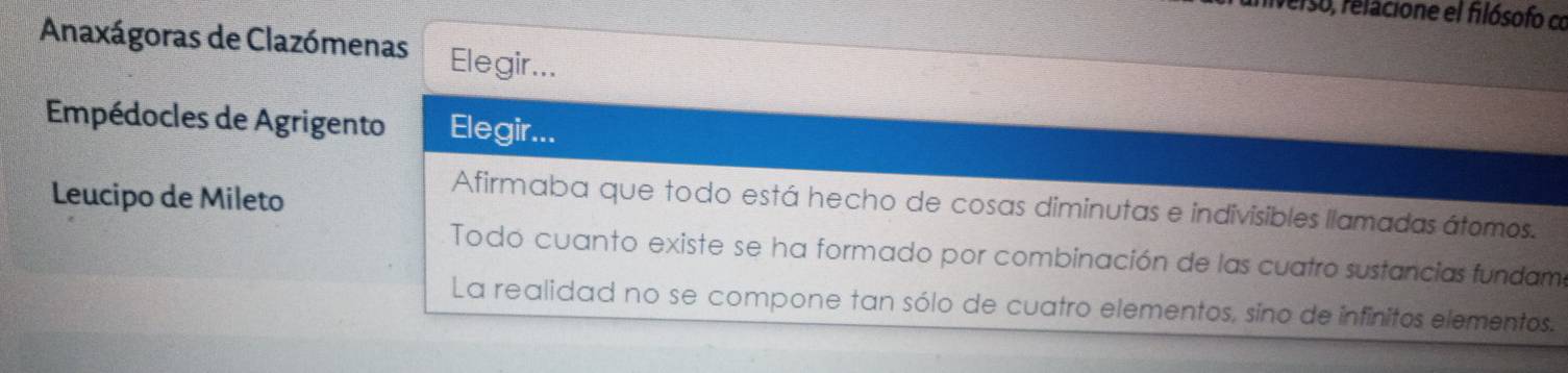 aniverso, relacione el filósofo co 
Anaxágoras de Clazómenas Elegir... 
Empédocles de Agrigento Elegir... 
Leucipo de Mileto 
Afirmaba que todo está hecho de cosas diminutas e indivisibles llamadas átomos. 
Todo cuanto existe se ha formado por combinación de las cuatro sustancias fundame 
La realidad no se compone tan sólo de cuatro elementos, sino de infinitos elementos.