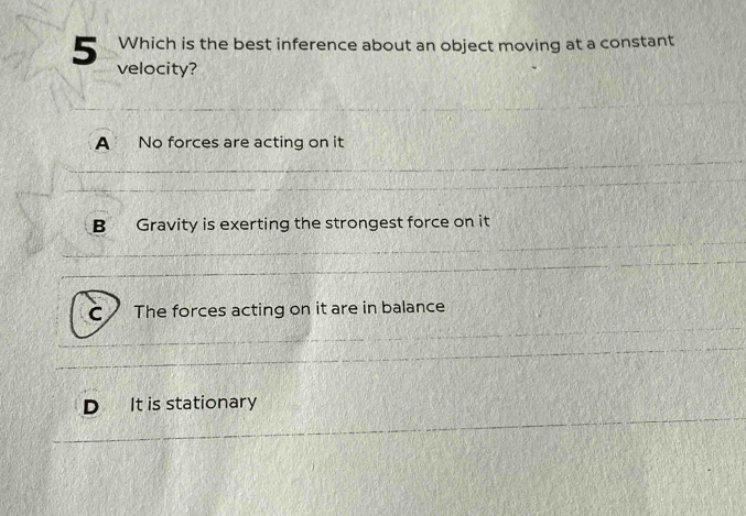 Which is the best inference about an object moving at a constant
5 velocity?
A No forces are acting on it
B Gravity is exerting the strongest force on it
C The forces acting on it are in balance
It is stationary