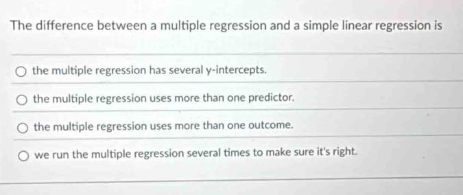 The difference between a multiple regression and a simple linear regression is
the multiple regression has several y-intercepts.
the multiple regression uses more than one predictor.
the multiple regression uses more than one outcome.
we run the multiple regression several times to make sure it's right.