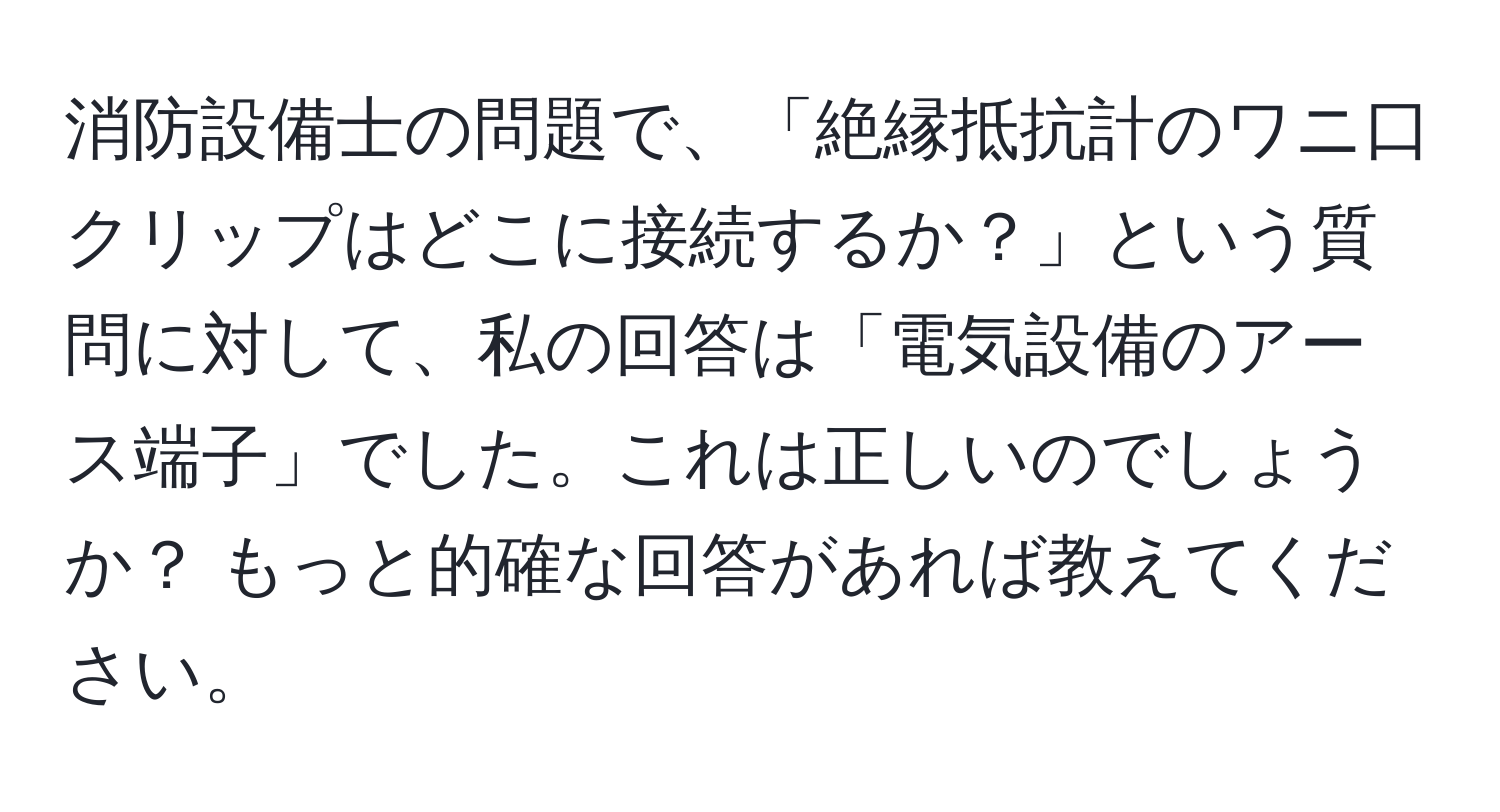 消防設備士の問題で、「絶縁抵抗計のワニ口クリップはどこに接続するか？」という質問に対して、私の回答は「電気設備のアース端子」でした。これは正しいのでしょうか？ もっと的確な回答があれば教えてください。