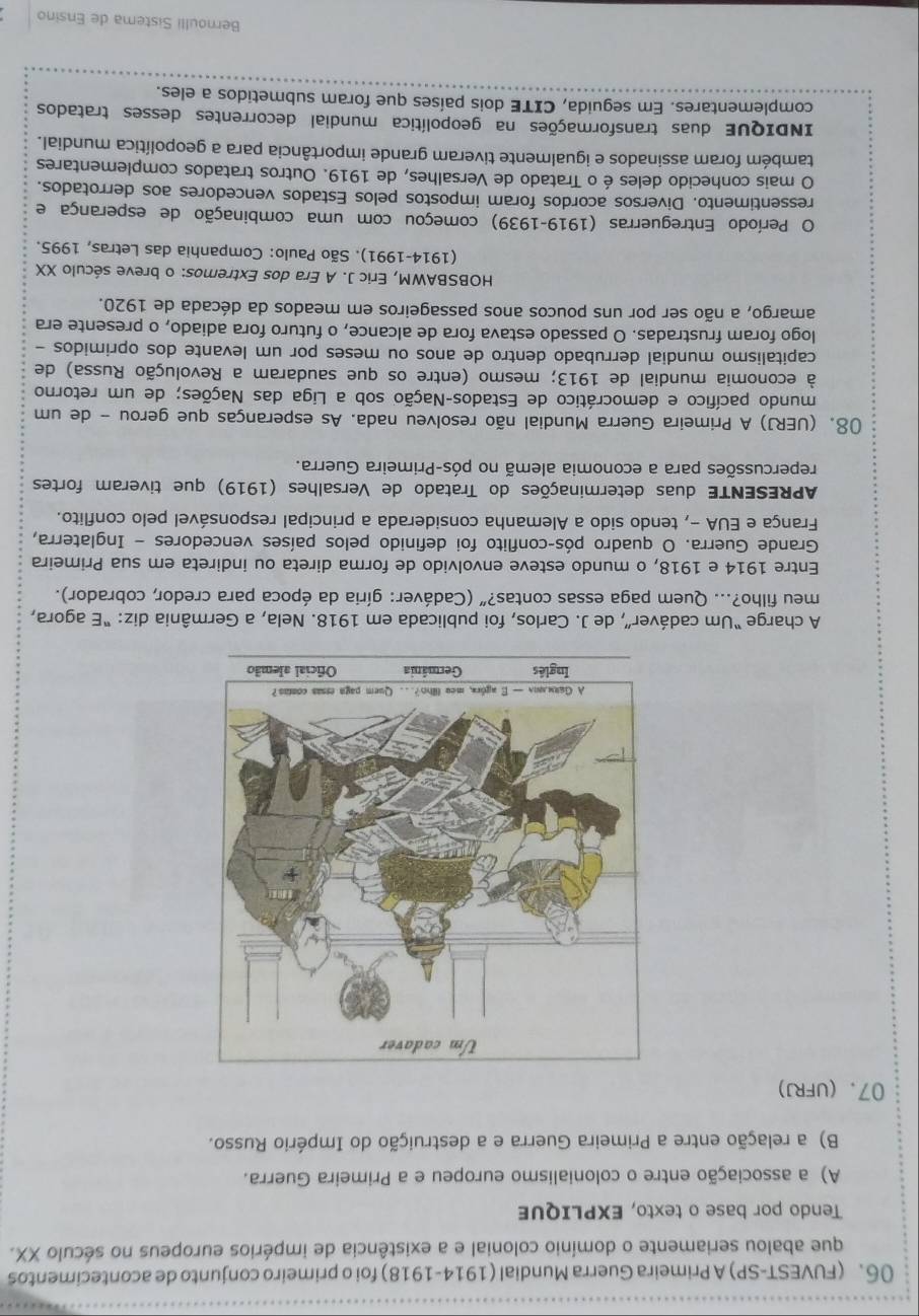 (FUVEST-SP) A Primeira Guerra Mundial (1914-1918) foi o primeiro conjunto de acontecimentos
que abalou seriamente o domínio colonial e a existência de impérios europeus no século XX.
Tendo por base o texto, EXPLIQUE
A) a associação entre o colonialismo europeu e a Primeira Guerra.
B) a relação entre a Primeira Guerra e a destruição do Império Russo.
07. (ufrJ)
A charge “Um cadáver”, de J. Carlos, foi publicada em 1918. Nela, a Germânia diz: “E agora,
meu filho?... Quem paga essas contas?" (Cadáver: gíria da época para credor, cobrador).
Entre 1914 e 1918, o mundo esteve envolvido de forma direta ou indireta em sua Primeira
Grande Guerra. O quadro pós-conflito foi definido pelos países vencedores - Inglaterra,
França e EUA -, tendo sido a Alemanha considerada a principal responsável pelo conflito.
APRESENTE duas determinações do Tratado de Versalhes (1919) que tiveram fortes
repercussões para a economia alemã no pós-Primeira Guerra.
08. (UERJ) A Primeira Guerra Mundial não resolveu nada. As esperanças que gerou - de um
mundo pacífico e democrático de Estados-Nação sob a Liga das Nações; de um retorno
à economia mundial de 1913; mesmo (entre os que saudaram a Revolução Russa) de
capitalismo mundial derrubado dentro de anos ou meses por um levante dos oprimidos -
logo foram frustradas. O passado estava fora de alcance, o futuro fora adiado, o presente era
amargo, a não ser por uns poucos anos passageiros em meados da década de 1920.
HOBSBAWM, Eric J. A Era dos Extremos: o breve século XX
(1914-1991). São Paulo: Companhia das Letras, 1995.
O Período Entreguerras (1919-1939) começou com uma combinação de esperança e
ressentimento. Diversos acordos foram impostos pelos Estados vencedores aos derrotados.
O mais conhecido deles é o Tratado de Versalhes, de 1919. Outros tratados complementares
também foram assinados e igualmente tiveram grande importância para a geopolítica mundial.
INDIQUE duas transformações na geopolítica mundial decorrentes desses tratados
complementares. Em seguida, CITE dois países que foram submetidos a eles.
Bernoulli Sistema de Ensino