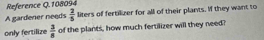 Reference Q.108094 
A gardener needs  2/5  liters of fertilizer for all of their plants. If they want to 
only fertilize  3/8  of the plants, how much fertilizer will they need?