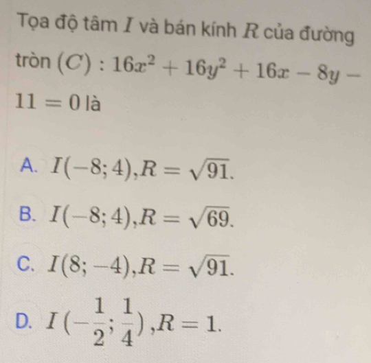 Tọa độ tâm I và bán kính R của đường
tròn (C):16x^2+16y^2+16x-8y-
11=0 là
A. I(-8;4), R=sqrt(91).
B. I(-8;4), R=sqrt(69).
C. I(8;-4), R=sqrt(91).
D. I(- 1/2 ; 1/4 ), R=1.