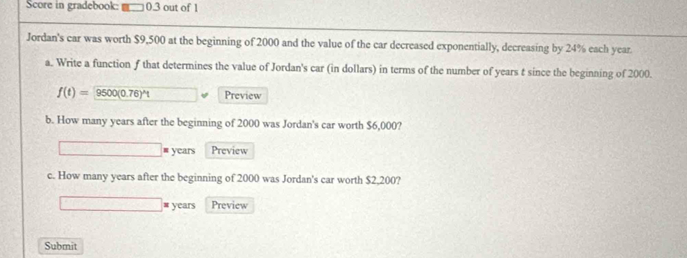 Score in gradebook: 0.3 out of 1 
Jordan's car was worth $9,500 at the beginning of 2000 and the value of the car decreased exponentially, decreasing by 24% each year
a. Write a function f that determines the value of Jordan's car (in dollars) in terms of the number of years t since the beginning of 2000.
f(t)=9500(0.76)^wedge t □ Preview 
b. How many years after the beginning of 2000 was Jordan's car worth $6,000?
□ =years Preview 
c. How many years after the beginning of 2000 was Jordan's car worth $2,200? 
□ # years Preview 
Submit