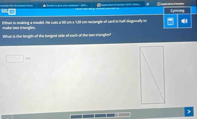 Learner Pre-Enrolment Form # Details to give your employer - GOV. # Application of Number 2015 / Wales... 。 * Application al Nunter 
□□ Numeracy Aosessment Cymraeg 
□: 
Ethan is making a model. He cuts a 50 cm x 120 cm rectangle of card in half diagonally to 
make two triangles. 
What is the length of the longest side of each of the two triangles?
□ cm