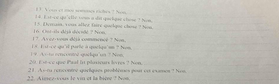 Vous et moi sommes riches ? Non. 
_ 
14. Est-ce qu`elle vous a dit quelque chose ? Non, 
15. Demain, vous allez faire quelque chose ? Non,_ 
16. Ont-ils déjà décidé ? Non,_ 
_ 
17. Avez-vous déjà commencé ? Non, 
18. Est-ce qu'il parle à quelqu'un ? Non,_ 
19. As-tu rencontré quelqu'un ? Non,_ 
20. Est-ce que Paul lit plusieurs livres ? Non._ 
21. As-tu rencontré quelques problèmes pour cet examen ? Non,_ 
22. Aimez-vous le vin et la bière ? Non._