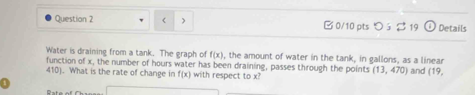 < > 0/10 pts つ ś ? 19 ⓘ Details
Water is draining from a tank. The graph of f(x) , the amount of water in the tank, in gallons, as a linear
function of x, the number of hours water has been draining, passes through the points (13,470) and (19,
410). What is the rate of change in f(x) with respect to x?
a