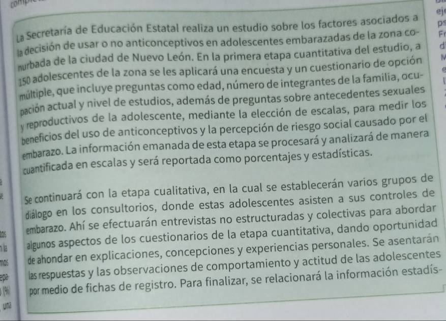 comp 
ps 
La Secretaría de Educación Estatal realiza un estudio sobre los factores asociados a ej 
la decisión de usar o no anticonceptivos en adolescentes embarazadas de la zona co- Fr 
murbada de la ciudad de Nuevo León. En la primera etapa cuantitativa del estudio, a d
150 adolescentes de la zona se les aplicará una encuesta y un cuestionario de opción 
C 
múltiple, que incluye preguntas como edad, número de integrantes de la familia, ocu- 
aación actual y nivel de estudios, además de preguntas sobre antecedentes sexuales 
y reproductivos de la adolescente, mediante la elección de escalas, para medir los 
beneficios del uso de anticonceptivos y la percepción de riesgo social causado por el 
embarazo. La información emanada de esta etapa se procesará y analizará de manera 
cuantificada en escalas y será reportada como porcentajes y estadísticas. 
Se continuará con la etapa cualitativa, en la cual se establecerán varios grupos de 
diálogo en los consultorios, donde estas adolescentes asisten a sus controles de 
tos 
embarazo. Ahí se efectuarán entrevistas no estructuradas y colectivas para abordar 
algunos aspectos de los cuestionarios de la etapa cuantitativa, dando oportunidad 
1os de ahondar en explicaciones, concepciones y experiencias personales. Se asentarán 
epa las respuestas y las observaciones de comportamiento y actitud de las adolescentes 
0(%) por medio de fichas de registro. Para finalizar, se relacionará la información estadís- 
unz