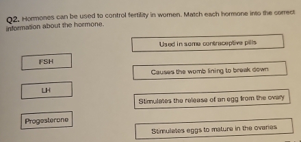 Hormones can be used to control fertility in women. Match each hormone into the correct
information about the hormone.
Used in some contraceptive pills
FSH
Causes the womb lining to break down
LH
Stimulates the release of an egg from the ovary
Progesterone
Stimulates eggs to mature in the ovaries